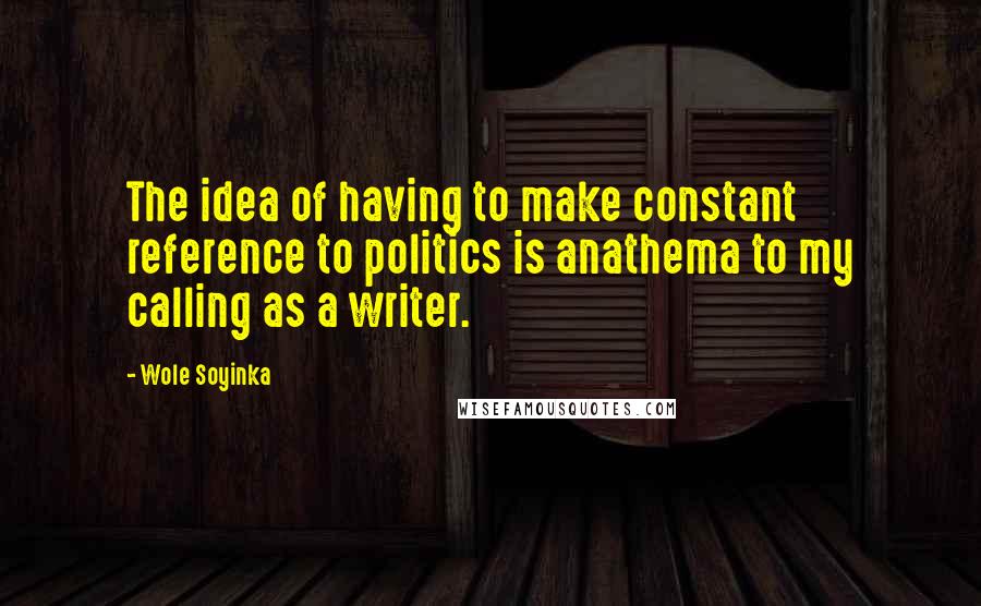 Wole Soyinka Quotes: The idea of having to make constant reference to politics is anathema to my calling as a writer.