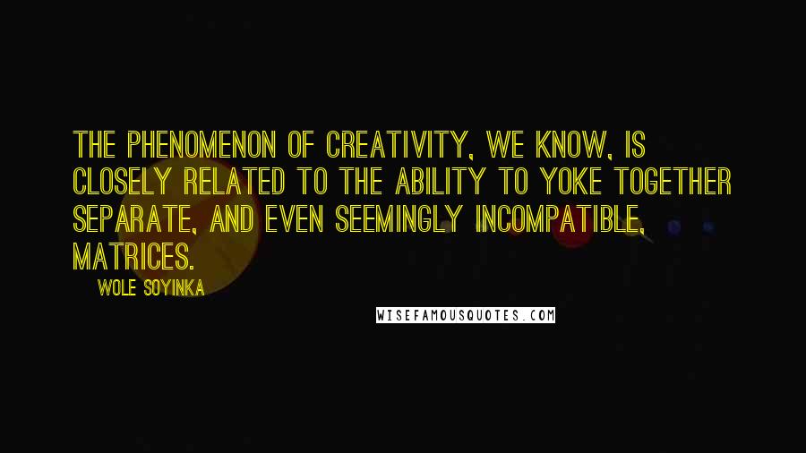 Wole Soyinka Quotes: The phenomenon of creativity, we know, is closely related to the ability to yoke together separate, and even seemingly incompatible, matrices.