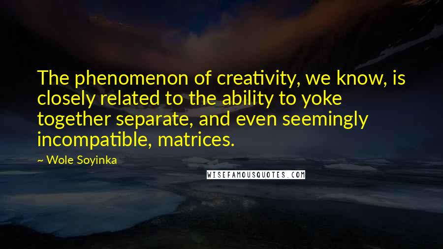 Wole Soyinka Quotes: The phenomenon of creativity, we know, is closely related to the ability to yoke together separate, and even seemingly incompatible, matrices.