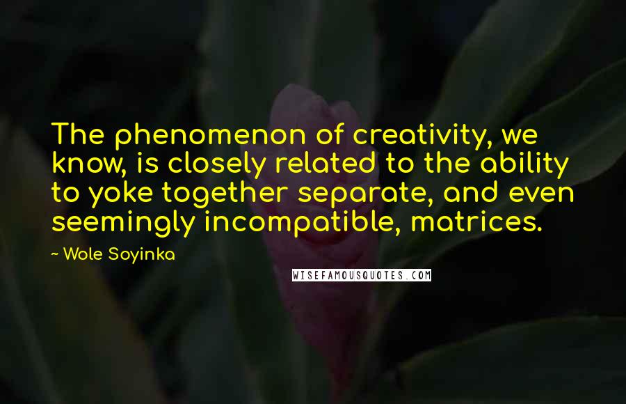 Wole Soyinka Quotes: The phenomenon of creativity, we know, is closely related to the ability to yoke together separate, and even seemingly incompatible, matrices.