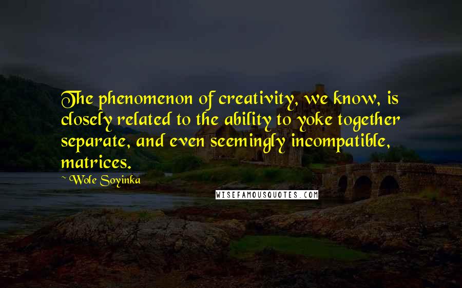 Wole Soyinka Quotes: The phenomenon of creativity, we know, is closely related to the ability to yoke together separate, and even seemingly incompatible, matrices.