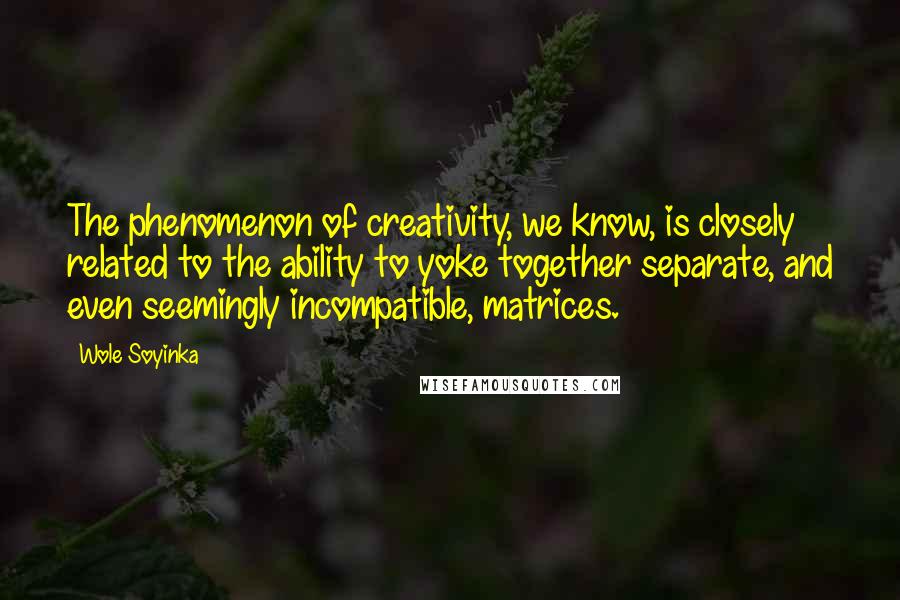 Wole Soyinka Quotes: The phenomenon of creativity, we know, is closely related to the ability to yoke together separate, and even seemingly incompatible, matrices.