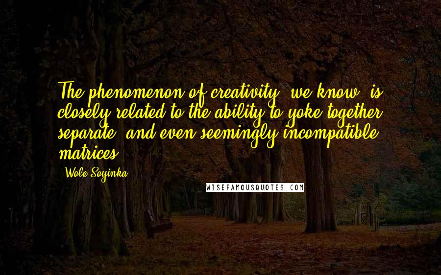 Wole Soyinka Quotes: The phenomenon of creativity, we know, is closely related to the ability to yoke together separate, and even seemingly incompatible, matrices.