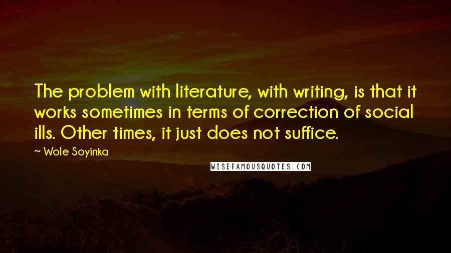 Wole Soyinka Quotes: The problem with literature, with writing, is that it works sometimes in terms of correction of social ills. Other times, it just does not suffice.