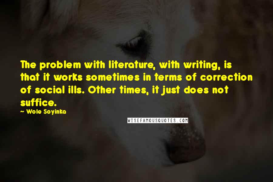 Wole Soyinka Quotes: The problem with literature, with writing, is that it works sometimes in terms of correction of social ills. Other times, it just does not suffice.