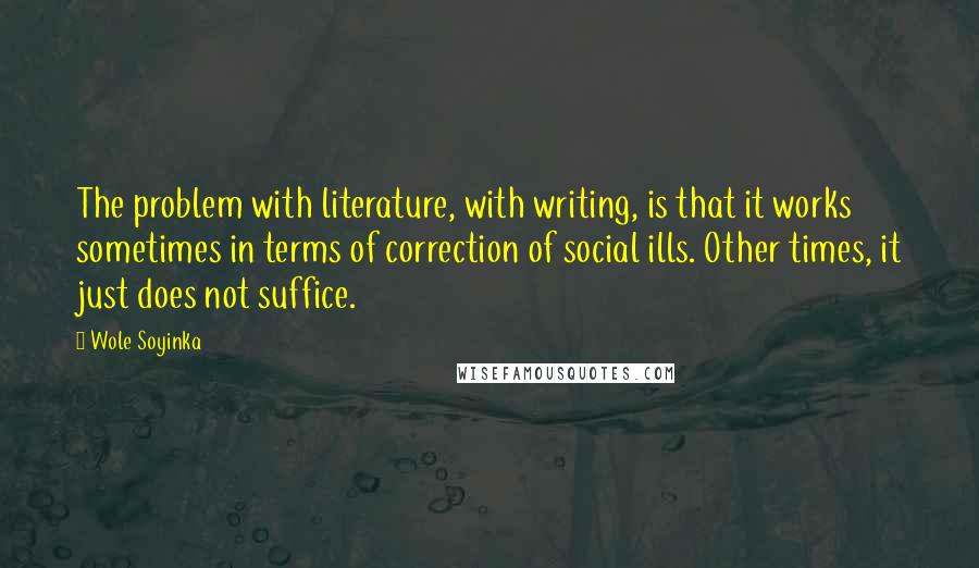 Wole Soyinka Quotes: The problem with literature, with writing, is that it works sometimes in terms of correction of social ills. Other times, it just does not suffice.