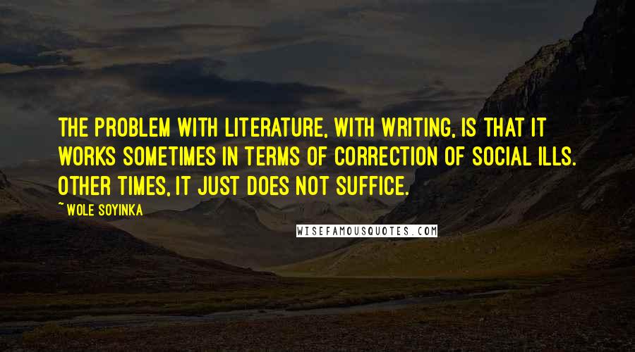 Wole Soyinka Quotes: The problem with literature, with writing, is that it works sometimes in terms of correction of social ills. Other times, it just does not suffice.
