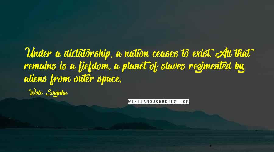 Wole Soyinka Quotes: Under a dictatorship, a nation ceases to exist. All that remains is a fiefdom, a planet of slaves regimented by aliens from outer space.