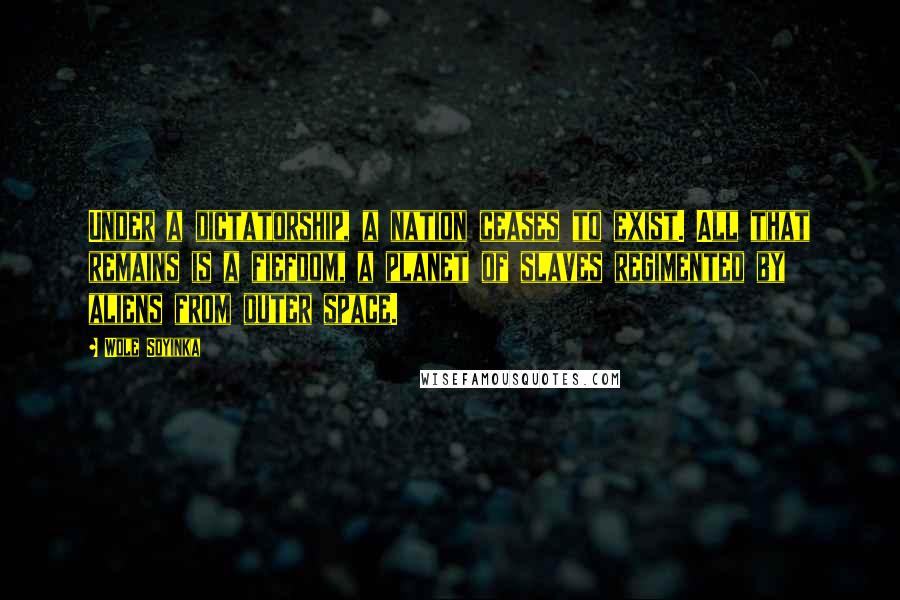 Wole Soyinka Quotes: Under a dictatorship, a nation ceases to exist. All that remains is a fiefdom, a planet of slaves regimented by aliens from outer space.