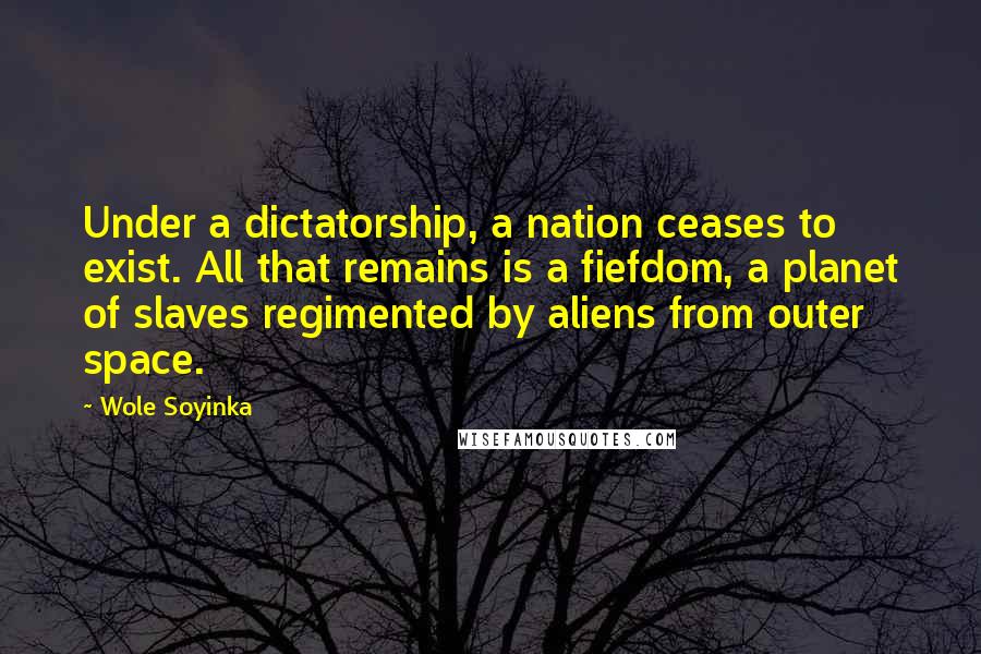 Wole Soyinka Quotes: Under a dictatorship, a nation ceases to exist. All that remains is a fiefdom, a planet of slaves regimented by aliens from outer space.