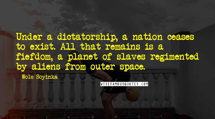 Wole Soyinka Quotes: Under a dictatorship, a nation ceases to exist. All that remains is a fiefdom, a planet of slaves regimented by aliens from outer space.