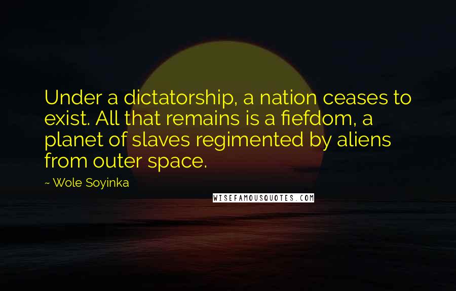 Wole Soyinka Quotes: Under a dictatorship, a nation ceases to exist. All that remains is a fiefdom, a planet of slaves regimented by aliens from outer space.