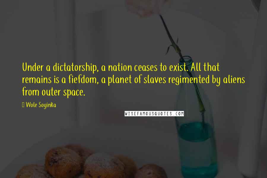 Wole Soyinka Quotes: Under a dictatorship, a nation ceases to exist. All that remains is a fiefdom, a planet of slaves regimented by aliens from outer space.