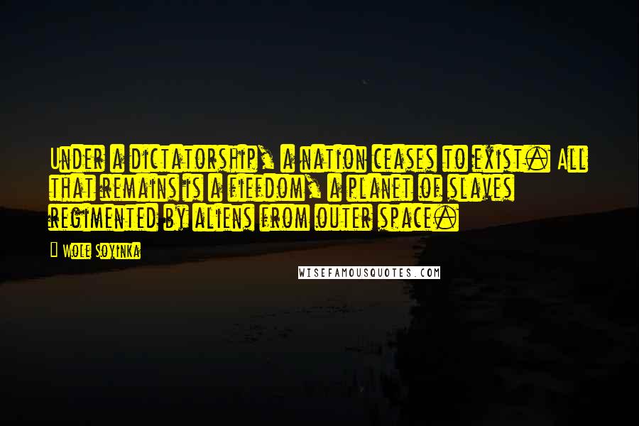 Wole Soyinka Quotes: Under a dictatorship, a nation ceases to exist. All that remains is a fiefdom, a planet of slaves regimented by aliens from outer space.