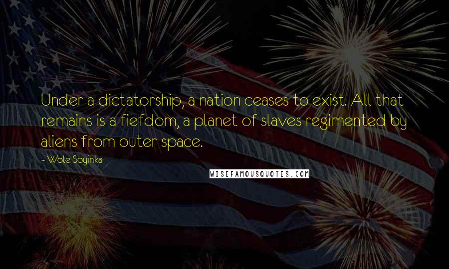 Wole Soyinka Quotes: Under a dictatorship, a nation ceases to exist. All that remains is a fiefdom, a planet of slaves regimented by aliens from outer space.