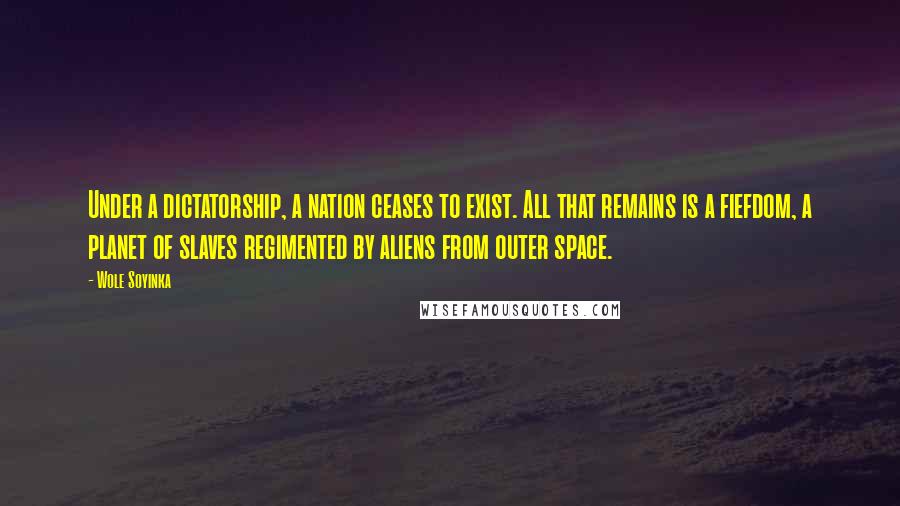 Wole Soyinka Quotes: Under a dictatorship, a nation ceases to exist. All that remains is a fiefdom, a planet of slaves regimented by aliens from outer space.