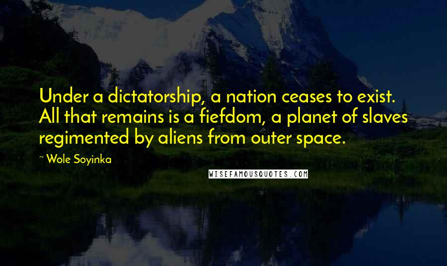 Wole Soyinka Quotes: Under a dictatorship, a nation ceases to exist. All that remains is a fiefdom, a planet of slaves regimented by aliens from outer space.