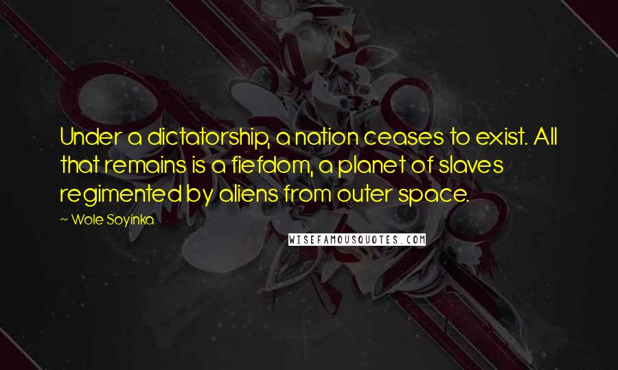 Wole Soyinka Quotes: Under a dictatorship, a nation ceases to exist. All that remains is a fiefdom, a planet of slaves regimented by aliens from outer space.