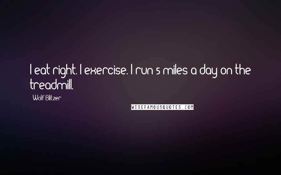 Wolf Blitzer Quotes: I eat right. I exercise. I run 5 miles a day on the treadmill.