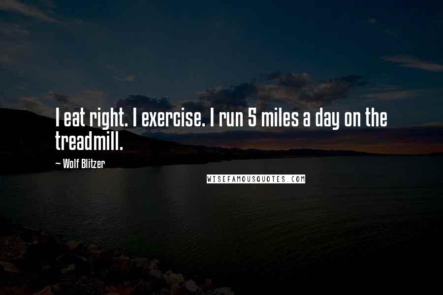 Wolf Blitzer Quotes: I eat right. I exercise. I run 5 miles a day on the treadmill.