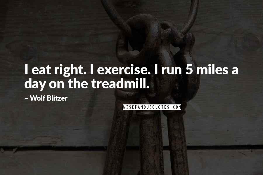 Wolf Blitzer Quotes: I eat right. I exercise. I run 5 miles a day on the treadmill.