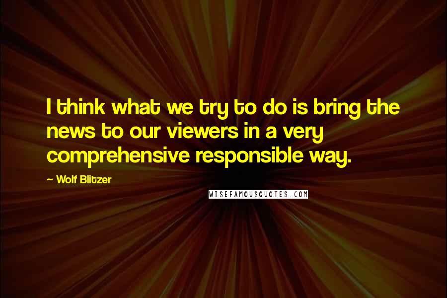 Wolf Blitzer Quotes: I think what we try to do is bring the news to our viewers in a very comprehensive responsible way.