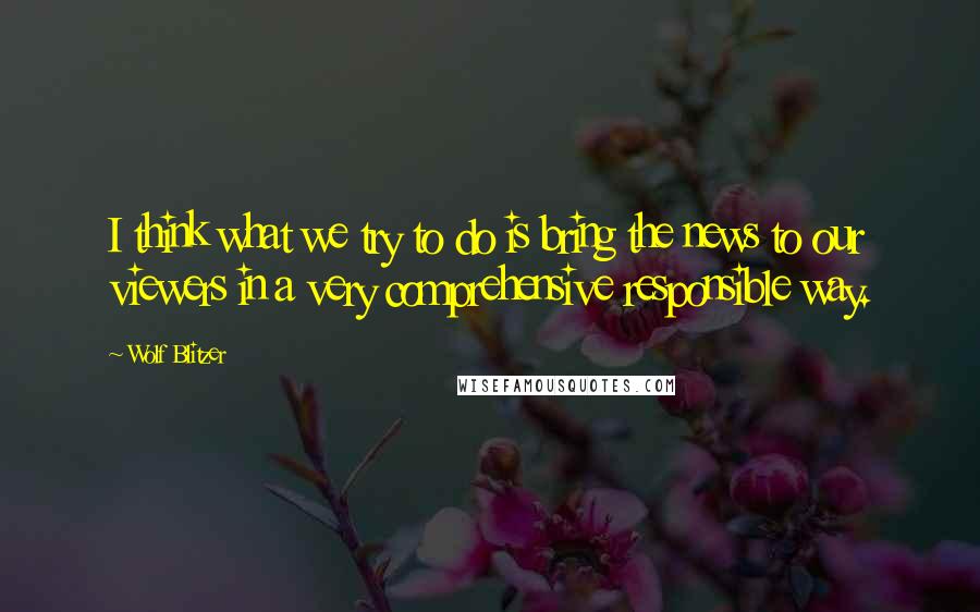 Wolf Blitzer Quotes: I think what we try to do is bring the news to our viewers in a very comprehensive responsible way.