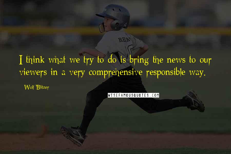 Wolf Blitzer Quotes: I think what we try to do is bring the news to our viewers in a very comprehensive responsible way.