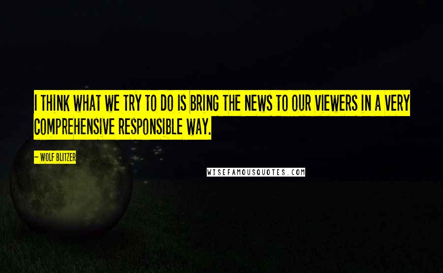 Wolf Blitzer Quotes: I think what we try to do is bring the news to our viewers in a very comprehensive responsible way.
