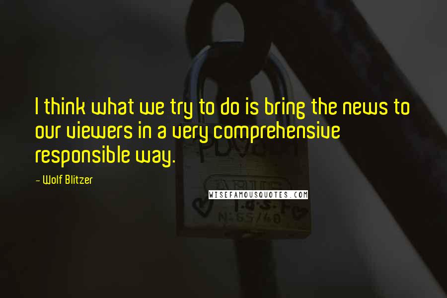 Wolf Blitzer Quotes: I think what we try to do is bring the news to our viewers in a very comprehensive responsible way.