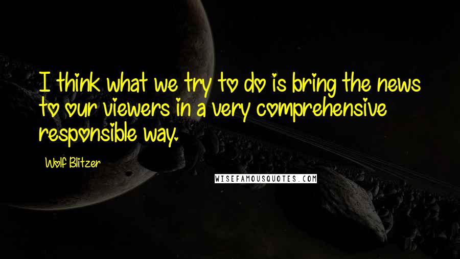 Wolf Blitzer Quotes: I think what we try to do is bring the news to our viewers in a very comprehensive responsible way.