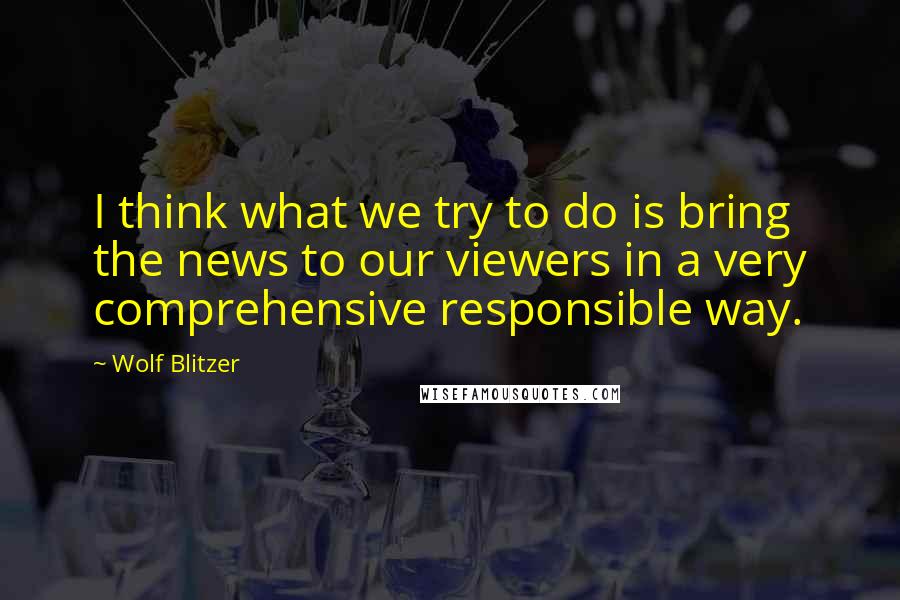 Wolf Blitzer Quotes: I think what we try to do is bring the news to our viewers in a very comprehensive responsible way.