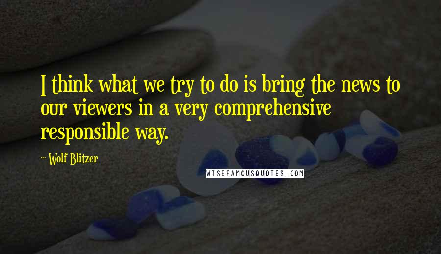 Wolf Blitzer Quotes: I think what we try to do is bring the news to our viewers in a very comprehensive responsible way.