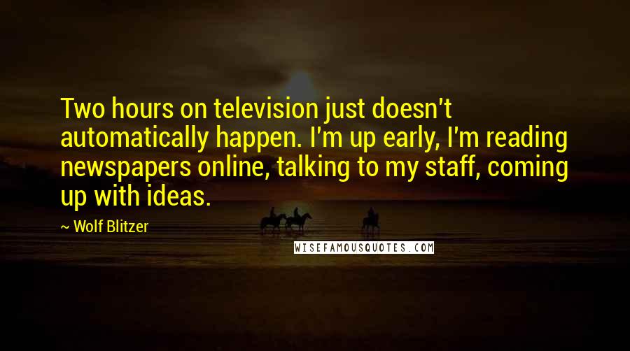 Wolf Blitzer Quotes: Two hours on television just doesn't automatically happen. I'm up early, I'm reading newspapers online, talking to my staff, coming up with ideas.