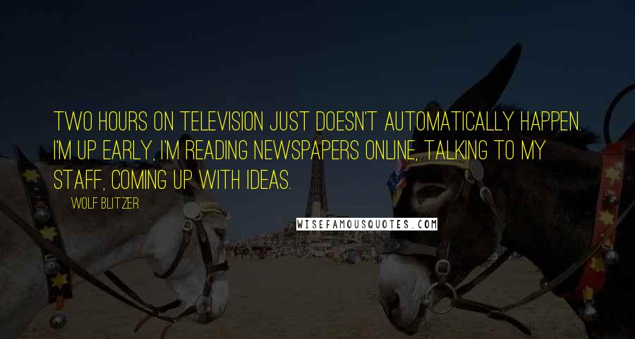 Wolf Blitzer Quotes: Two hours on television just doesn't automatically happen. I'm up early, I'm reading newspapers online, talking to my staff, coming up with ideas.