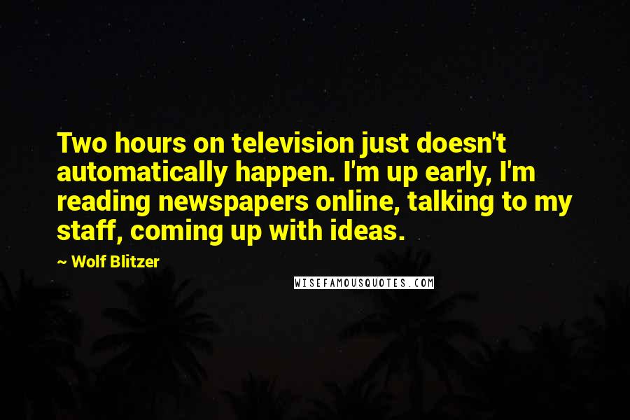 Wolf Blitzer Quotes: Two hours on television just doesn't automatically happen. I'm up early, I'm reading newspapers online, talking to my staff, coming up with ideas.