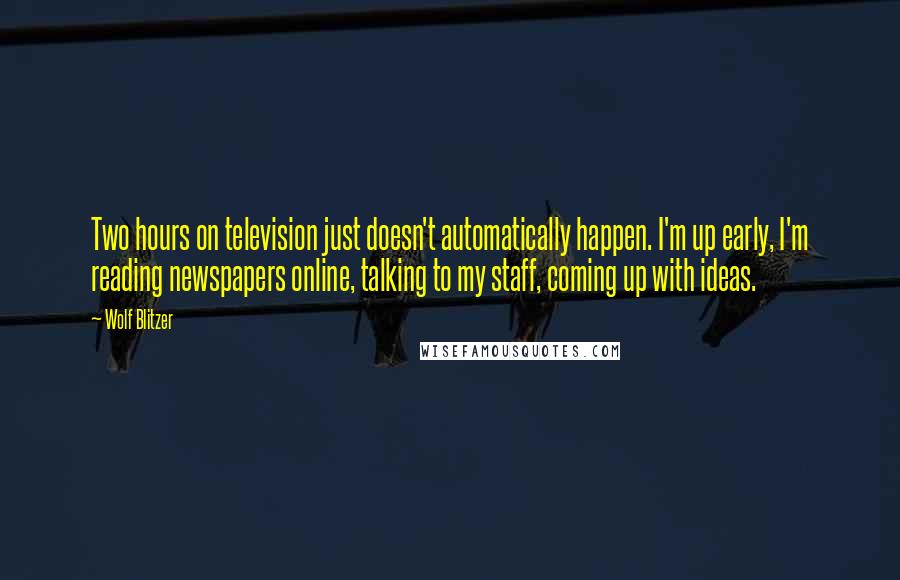 Wolf Blitzer Quotes: Two hours on television just doesn't automatically happen. I'm up early, I'm reading newspapers online, talking to my staff, coming up with ideas.