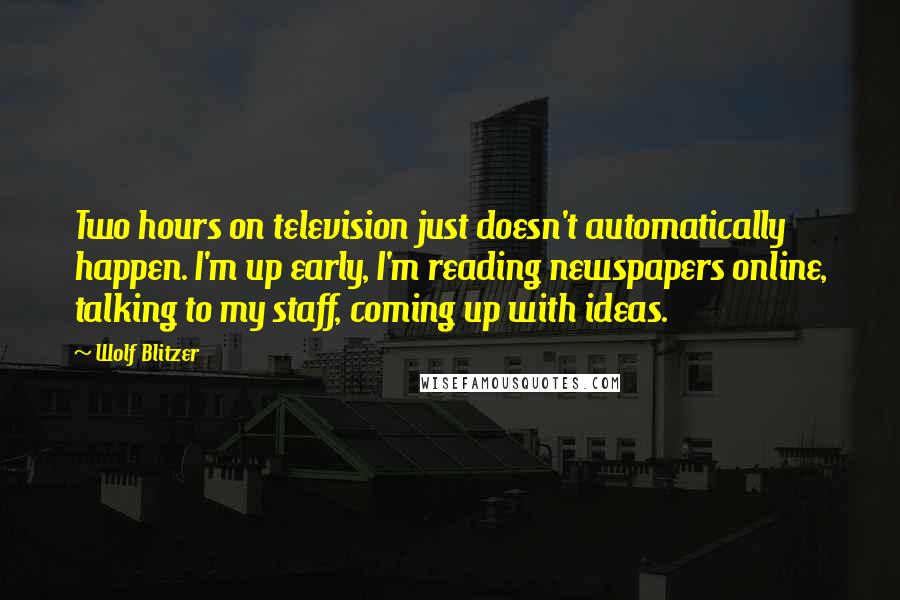 Wolf Blitzer Quotes: Two hours on television just doesn't automatically happen. I'm up early, I'm reading newspapers online, talking to my staff, coming up with ideas.