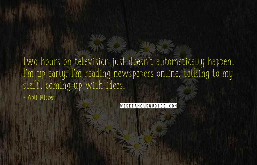 Wolf Blitzer Quotes: Two hours on television just doesn't automatically happen. I'm up early, I'm reading newspapers online, talking to my staff, coming up with ideas.