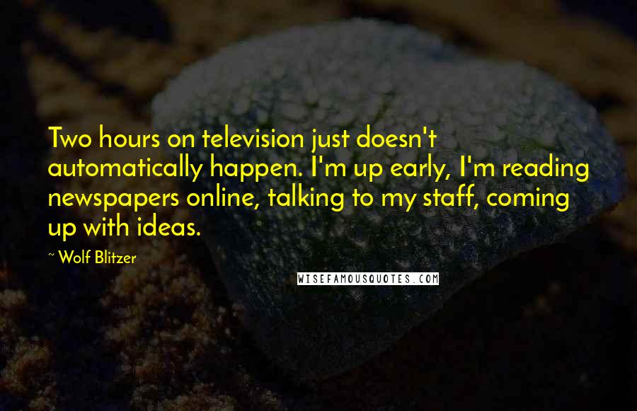Wolf Blitzer Quotes: Two hours on television just doesn't automatically happen. I'm up early, I'm reading newspapers online, talking to my staff, coming up with ideas.