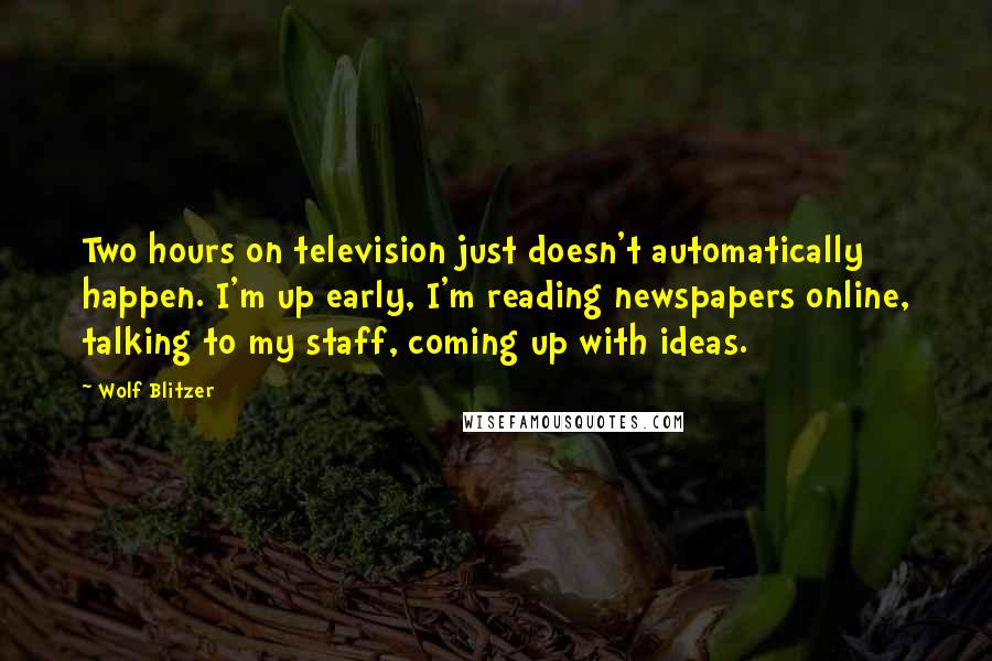 Wolf Blitzer Quotes: Two hours on television just doesn't automatically happen. I'm up early, I'm reading newspapers online, talking to my staff, coming up with ideas.