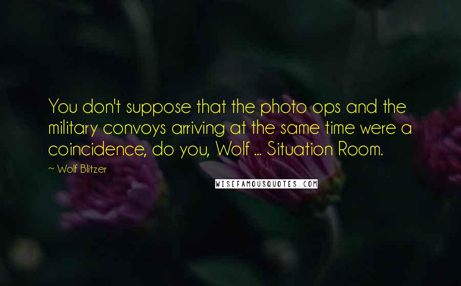 Wolf Blitzer Quotes: You don't suppose that the photo ops and the military convoys arriving at the same time were a coincidence, do you, Wolf ... Situation Room.