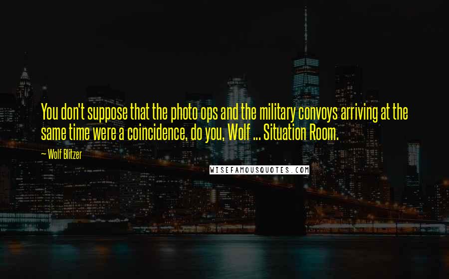 Wolf Blitzer Quotes: You don't suppose that the photo ops and the military convoys arriving at the same time were a coincidence, do you, Wolf ... Situation Room.