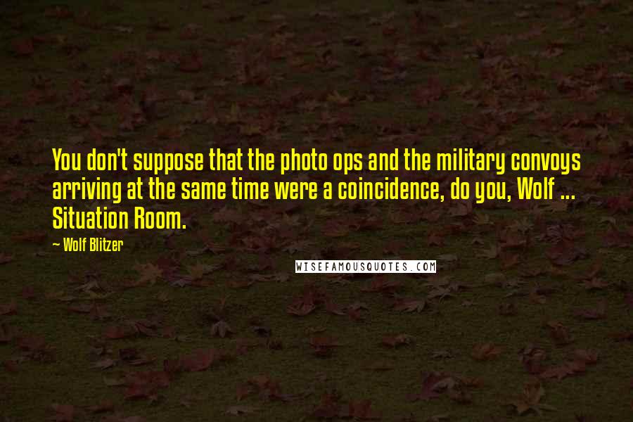 Wolf Blitzer Quotes: You don't suppose that the photo ops and the military convoys arriving at the same time were a coincidence, do you, Wolf ... Situation Room.