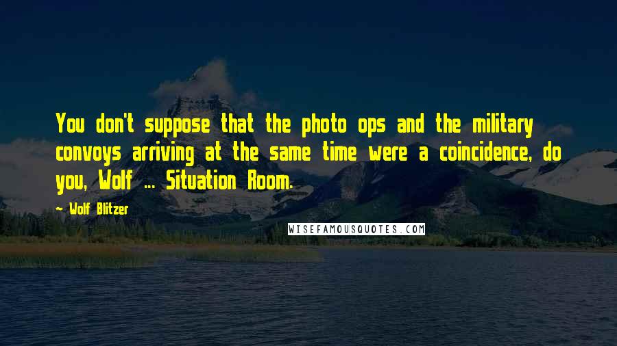 Wolf Blitzer Quotes: You don't suppose that the photo ops and the military convoys arriving at the same time were a coincidence, do you, Wolf ... Situation Room.