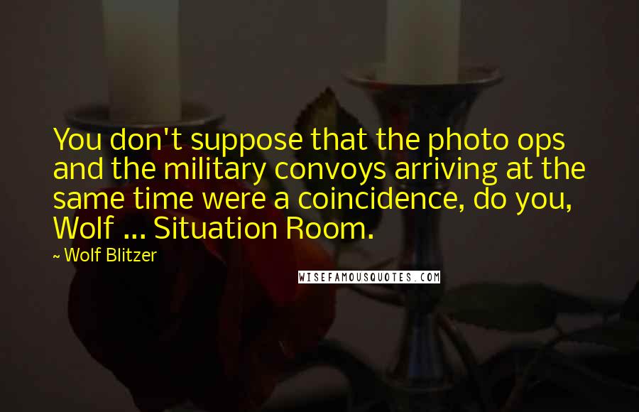 Wolf Blitzer Quotes: You don't suppose that the photo ops and the military convoys arriving at the same time were a coincidence, do you, Wolf ... Situation Room.