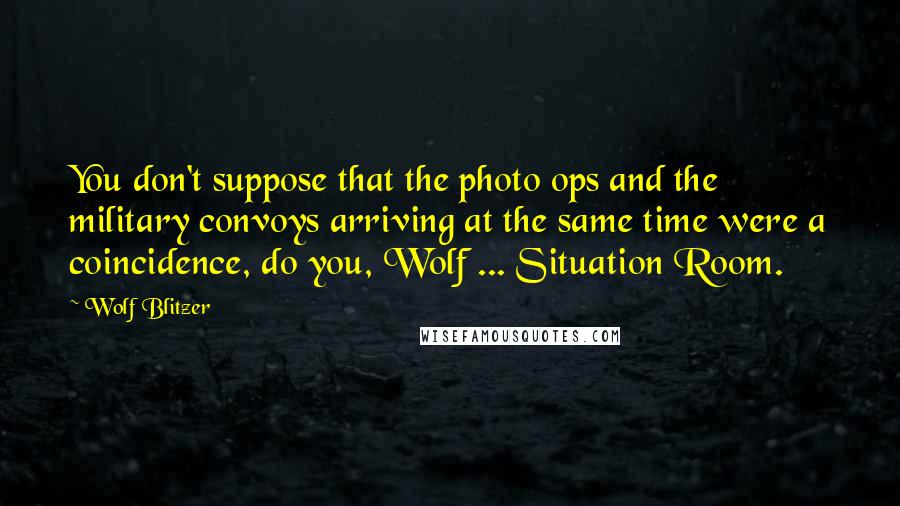 Wolf Blitzer Quotes: You don't suppose that the photo ops and the military convoys arriving at the same time were a coincidence, do you, Wolf ... Situation Room.