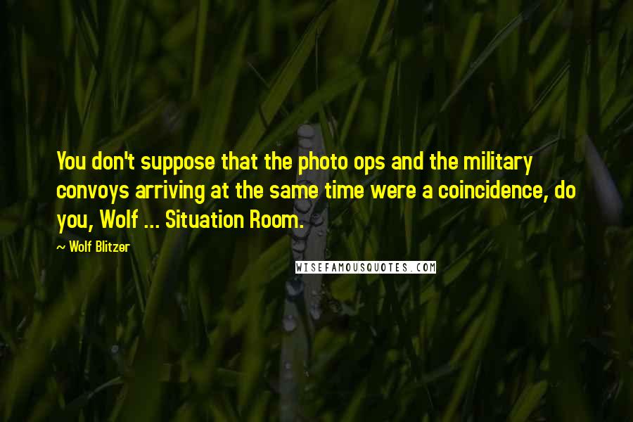 Wolf Blitzer Quotes: You don't suppose that the photo ops and the military convoys arriving at the same time were a coincidence, do you, Wolf ... Situation Room.