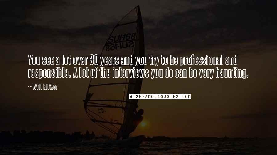 Wolf Blitzer Quotes: You see a lot over 30 years and you try to be professional and responsible. A lot of the interviews you do can be very haunting.