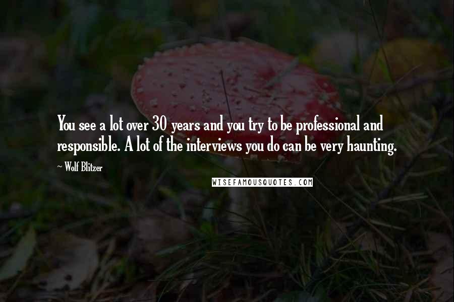 Wolf Blitzer Quotes: You see a lot over 30 years and you try to be professional and responsible. A lot of the interviews you do can be very haunting.